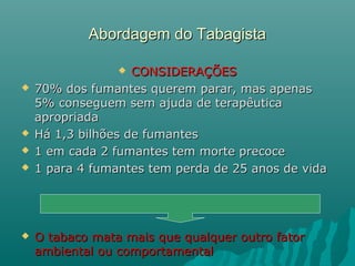 Abordagem do TabagistaAbordagem do Tabagista
 CONSIDERAÇÕESCONSIDERAÇÕES
 70% dos fumantes querem parar, mas apenas70% dos fumantes querem parar, mas apenas
5% conseguem sem ajuda de terapêutica5% conseguem sem ajuda de terapêutica
apropriadaapropriada
 Há 1,3 bilhões de fumantesHá 1,3 bilhões de fumantes
 1 em cada 2 fumantes tem morte precoce1 em cada 2 fumantes tem morte precoce
 1 para 4 fumantes tem perda de 25 anos de vida1 para 4 fumantes tem perda de 25 anos de vida
 O tabaco mata mais que qualquer outro fatorO tabaco mata mais que qualquer outro fator
ambiental ou comportamentalambiental ou comportamental
 