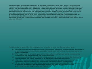 O chamado “fumante passivo” é aquele indivíduo que não fuma, mas acaba
respirando a fumaça dos cigarros fumados ao seu redor. Até hoje, discutem-se
muito os efeitos do fumo passivo, mas uma coisa é certa: quem não fuma não
é obrigado a respirar a fumaça dos outros.O fumo passivo é um problema de
saúde pública em todos os países do mundo. Na Europa, estima-se que 79%
das pessoas estão expostas à fumaça “de segunda mão”, enquanto, nos
Estados Unidos, 88% dos não fumantes acabam fumando passivamente. A
Sociedade do Câncer da Nova Zelândia informa que o fumo passivo é a
terceira entre as principais causas de morte no país, depois do fumo ativo e do
uso de álcool.
Ao abordar a questão do tabagismo, o texto procurou demonstrar que:
a) A quantidade de cigarros consumidos por pessoa, diariamente, excede o
máximo de nicotina recomendado para os indivíduos, inclusive para os
não fumantes.
b) Para garantir o prazer que o indivíduo tem ao fumar, será necessário
aumentar as estatísticas de fumo passivo.
c) A conscientizacão dos fumantes passivos é uma maneira de manter a̧
privacidade de cada indivíduo e garantir a saúde de todos.
d) Os não fumantes precisam ser respeitados e poupados, pois estes
também estão sujeitos às doencas causadas pelo tabagismo.̧
e) O fumante passivo não é obrigado a inalar as mesmas toxinas que um
fumante, portanto depende dele evitar ou não a contaminacão̧
proveniente da exposicão ao fumo.̧
 