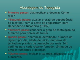 Abordagem do TabagistaAbordagem do Tabagista
 Primeiro passo: diagnosticar a doença: Como
faço?
 *Segundo passo: avaliar o grau de dependência
da nicotina: com o Teste de Fagesrtrom para
Dependência Nicotínica (TFDN)
 *Terceiro passo:conhecer o grau de motivação do
fumante para deixar de fumar.
 Quarto passo: anamnese detalhada: número de
cigarro por dia, idade de inicio, números de
tentativas prévias de cessação por mais 24h,
gatilhos para cada cigarro fumado, cônjugue ou
amigos fumantes e doenças.
 *Quinto passo: indicar o tto mais adequado para
o pacente.
 