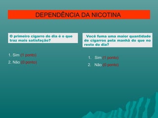 O primeiro cigarro do dia é o que
traz mais satisfação?
1. Sim (1 ponto)
2. Não (0 ponto)
DEPENDÊNCIA DA NICOTINA
Você fuma uma maior quantidade
de cigarros pela manhã do que no
resto do dia?
1. Sim (1 ponto)
2. Não (0 ponto)
 