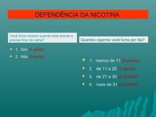 Você fuma mesmo quando está doente e
precisa ficar de cama?
 1. Sim (1 ponto)
 2. Não (0 ponto)
Quantos cigarros você fuma por dia?
 1. menos de 11 (0 ponto)
 2. de 11 a 20 (1 ponto)
 3. de 21 a 30 (2 pontos)
 4. mais de 31 (3 pontos)
DEPENDÊNCIA DA NICOTINA
 