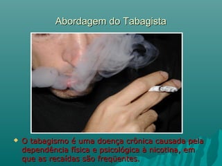 Abordagem do TabagistaAbordagem do Tabagista
 O tabagismo é uma doença crônica causada pelaO tabagismo é uma doença crônica causada pela
dependência física e psicológica à nicotina, emdependência física e psicológica à nicotina, em
que as recaídas são freqüentes.que as recaídas são freqüentes.
 