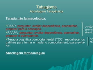 TabagismoTabagismo
Abordagem TerapêuticaAbordagem Terapêutica
Terapia não farmacológica:
PAAP: perguntar, avaliar dependência, aconselhar,
preparar para a cessação.
PAAPA: perguntar, avaliar dependência, aconselhar,
preparar e acompanhar.
Terapia cognitiva comportamental (TCC): reconhecer os
gatilhos para fumar e mudar o comportamento para evitá-
los.
Abordagem farmacológica
O MÉDI
estimul
abando
EQ
MU
 