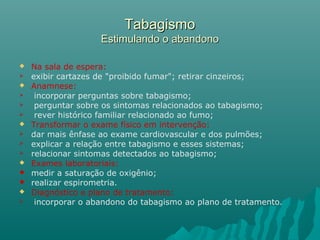 TabagismoTabagismo
Estimulando o abandonoEstimulando o abandono
 Na sala de espera:
 exibir cartazes de "proibido fumar"; retirar cinzeiros;
 Anamnese:
 incorporar perguntas sobre tabagismo;
 perguntar sobre os sintomas relacionados ao tabagismo;
 rever histórico familiar relacionado ao fumo;
 Transformar o exame físico em intervenção:
 dar mais ênfase ao exame cardiovascular e dos pulmões;
 explicar a relação entre tabagismo e esses sistemas;
 relacionar sintomas detectados ao tabagismo;
 Exames laboratoriais:
 medir a saturação de oxigênio;
 realizar espirometria.
 Diagnóstico e plano de tratamento:
 incorporar o abandono do tabagismo ao plano de tratamento.
 