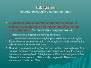 TabagismoTabagismo
Abordagem cognitivo-comportamental
 é transmitir conhecimentos ao fumante e ensiná-lo
técnicas ou estratégias que possam modificar o seu
comportamento. Os principais componentes são:
 1. detectar as situações de risco de recaídas;
 2. o desenvolvimento de estratégias para enfrentar tais situações.
Estas técnicas podem ser: auto monitoração, controle de estímulos,
relaxamento e técnicas aversivas.
 Quando comparadas situações em que nenhum aconselhamento é
dado ao fumante com abordagens de menos de 3 minutos, há um
aumento na cessação do tabagismo em 30%, a abordagem de 3 a
10 minutos aumenta em 60% e a abordagem de 10 minutos
aumenta em mais de 100%.
 