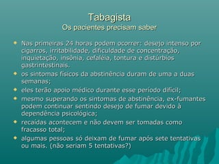 TabagistaTabagista
Os pacientes precisam saberOs pacientes precisam saber
 Nas primeiras 24 horas podem ocorrer: desejo intenso porNas primeiras 24 horas podem ocorrer: desejo intenso por
cigarros, irritabilidade, dificuldade de concentração,cigarros, irritabilidade, dificuldade de concentração,
inquietação, insônia, cefaléia, tontura e distúrbiosinquietação, insônia, cefaléia, tontura e distúrbios
gastrintestinais.gastrintestinais.
 os sintomas físicos da abstinência duram de uma a duasos sintomas físicos da abstinência duram de uma a duas
semanas;semanas;
 eles terão apoio médico durante esse período difícil;eles terão apoio médico durante esse período difícil;
 mesmo superando os sintomas de abstinência, ex-fumantesmesmo superando os sintomas de abstinência, ex-fumantes
podem continuar sentindo desejo de fumar devido àpodem continuar sentindo desejo de fumar devido à
dependência psicológica;dependência psicológica;
 recaídas acontecem e não devem ser tomadas comorecaídas acontecem e não devem ser tomadas como
fracasso total;fracasso total;
 algumas pessoas só deixam de fumar após sete tentativasalgumas pessoas só deixam de fumar após sete tentativas
ou mais. (não seriam 5 tentativas?)ou mais. (não seriam 5 tentativas?)
 