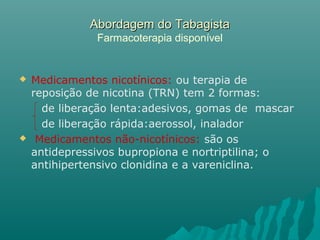 Abordagem do TabagistaAbordagem do Tabagista
Farmacoterapia disponível
 Medicamentos nicotínicos: ou terapia de
reposição de nicotina (TRN) tem 2 formas:
de liberação lenta:adesivos, gomas de mascar
de liberação rápida:aerossol, inalador
 Medicamentos não-nicotínicos: são os
antidepressivos bupropiona e nortriptilina; o
antihipertensivo clonidina e a vareniclina.
 
