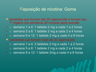 RReposição de nicotina: Goma
 pacientes que fumam até 20 cigarros/dia e fumam seu
1º cigarro nos primeiros 30 minutos após acordar
 o semana 1 a 4: 1 tablete 2 mg a cada 1 a 2 horas
 o semana 5 a 8: 1 tablete 2 mg a cada 2 a 4 horas
 o semana 9 a 12: 1 tablete 2 mg a cada 4 a 8 horas
 pacientes que fumam mais de 20 cigarros/dia:
 o semana 1 a 4: 2 tabletes 2 mg a cada 1 a 2 horas
 o semana 5 a 8: 1 tablete 2 mg a cada 2 a 4 horas
 o semana 9 a 12: 1 tablete 2mg a cada 4 a 8 horas
 