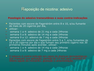 RReposição de nicotina: adesivo
Posologia do adesivo transcutâneo e suas contra-indicações
 Pacientes com escore de Fagerström entre 8 e 10, e/ou fumante
de mais de 20 cigarros por dia,
 utilizar:
 semana 1 a 4: adesivo de 21 mg a cada 24horas
 semana 5 a 8: adesivo de 14 mg a cada 24horas
 semana 9 a 12: adesivo de 7 mg a cada 24horas
 Pacientes com escore de Fageström entre 5 a 7, e/ou fumantes de
10 a 20 cigarros por dia e que fumam seu primeiro cigarro nos 30
primeiros minutos após acordar, utilizar:
 semana 1 a 4: adesivo de 14 mg a cada 24horas
 semana 5 a 8: adesivo de 7 mg a cada 24horas
 O adesivo é contra-indicado em casos de doenças dermatológicas
que impeçam sua aplicação, período de 15 dias após episódio de
infarto agudo do miocárdio, gestação e amamentação.
 