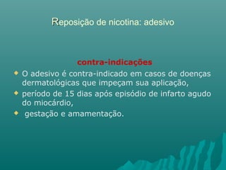 RReposição de nicotina: adesivo
contra-indicações
 O adesivo é contra-indicado em casos de doenças
dermatológicas que impeçam sua aplicação,
 período de 15 dias após episódio de infarto agudo
do miocárdio,
 gestação e amamentação.
 