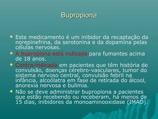 BupropionaBupropiona
 Este medicamento é um inibidor da recaptação da
norepinefrina, da serotonina e da dopamina pelas
células nervosas.
 A bupropiona está indicada para fumantes acima
de 18 anos.
 Contra-indicada em pacientes que têm história de
convulsão, doenças cérebro-vasculares, tumor do
sistema nervoso central, convulsão febril na
infância, alcoólatra em fase de retirada do álcool,
anorexia nervosa e bulimia.
 Não se deve administrar bupropiona a pacientes
que estão recebendo ou receberam, há menos de
15 dias, inibidores da monoaminooxidase (IMAO).
 