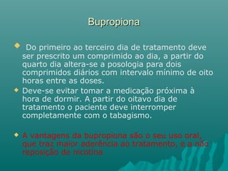 BupropionaBupropiona
 Do primeiro ao terceiro dia de tratamento deve
ser prescrito um comprimido ao dia, a partir do
quarto dia altera-se a posologia para dois
comprimidos diários com intervalo mínimo de oito
horas entre as doses.
 Deve-se evitar tomar a medicação próxima à
hora de dormir. A partir do oitavo dia de
tratamento o paciente deve interromper
completamente com o tabagismo.
 A vantagens da bupropiona são o seu uso oral,
que traz maior aderência ao tratamento, e a não
reposição de nicotina
 