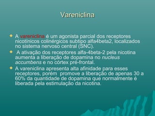 VareniclinaVareniclina
 A vareniclina é um agonista parcial dos receptores
nicotínicos colinérgicos subtipo alfa4beta2, localizados
no sistema nervoso central (SNC).
 A ativação dos receptores alfa-4beta-2 pela nicotina
aumenta a liberação de dopamina no nucleus
accumbens e no córtex pré-frontal.
 A vareniclina apresenta alta afinidade para esses
receptores, porém promove a liberação de apenas 30 a
60% da quantidade de dopamina que normalmente é
liberada pela estimulação da nicotina.
 
