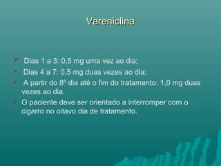 VareniclinaVareniclina
 Dias 1 a 3: 0,5 mg uma vez ao dia;
 Dias 4 a 7: 0,5 mg duas vezes ao dia;
 A partir do 8º dia até o fim do tratamento: 1,0 mg duas
vezes ao dia.
 O paciente deve ser orientado a interromper com o
cigarro no oitavo dia de tratamento.
 
