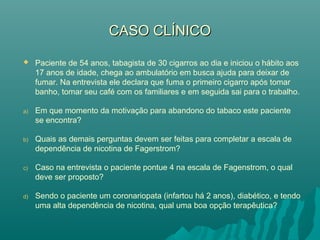 CASO CLÍNICOCASO CLÍNICO
 Paciente de 54 anos, tabagista de 30 cigarros ao dia e iniciou o hábito aos
17 anos de idade, chega ao ambulatório em busca ajuda para deixar de
fumar. Na entrevista ele declara que fuma o primeiro cigarro após tomar
banho, tomar seu café com os familiares e em seguida sai para o trabalho.
a) Em que momento da motivação para abandono do tabaco este paciente
se encontra?
b) Quais as demais perguntas devem ser feitas para completar a escala de
dependência de nicotina de Fagerstrom?
c) Caso na entrevista o paciente pontue 4 na escala de Fagenstrom, o qual
deve ser proposto?
d) Sendo o paciente um coronariopata (infartou há 2 anos), diabético, e tendo
uma alta dependência de nicotina, qual uma boa opção terapêutica?
 