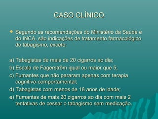 CASO CLÍNICOCASO CLÍNICO
 Segundo as recomendações do Ministério da Saúde eSegundo as recomendações do Ministério da Saúde e
do INCA, são indicações de tratamento farmacológicodo INCA, são indicações de tratamento farmacológico
do tabagismo, exceto:do tabagismo, exceto:
a) Tabagistas de mais de 20 cigarros ao dia;a) Tabagistas de mais de 20 cigarros ao dia;
b) Escala de Fagerström igual ou maior que 5;b) Escala de Fagerström igual ou maior que 5;
c) Fumantes que não pararam apenas com terapiac) Fumantes que não pararam apenas com terapia
cognitivo-comportamental;cognitivo-comportamental;
d) Tabagistas com menos de 18 anos de idade;d) Tabagistas com menos de 18 anos de idade;
e) Fumantes de mais 20 cigarros ao dia com mais 2e) Fumantes de mais 20 cigarros ao dia com mais 2
tentativas de cessar o tabagismo sem medicação.tentativas de cessar o tabagismo sem medicação.
 