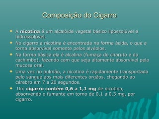 Composição do CigarroComposição do Cigarro
 AA nicotinanicotina é um alcalóide vegetal básico lipossolúvel eé um alcalóide vegetal básico lipossolúvel e
hidrossolúvel.hidrossolúvel.
 No cigarro a nicotina é encontrada na forma ácida, o que aNo cigarro a nicotina é encontrada na forma ácida, o que a
torna absorvível somente pelos alvéolos.torna absorvível somente pelos alvéolos.
 Na forma básica ela é alcalina (fumaça do charuto e doNa forma básica ela é alcalina (fumaça do charuto e do
cachimbo), fazendo com que seja altamente absorvível pelacachimbo), fazendo com que seja altamente absorvível pela
mucosa oral.mucosa oral.
 Uma vez no pulmão, a nicotina é rapidamente transportadaUma vez no pulmão, a nicotina é rapidamente transportada
pelo sangue aos mais diferentes órgãos, chegando aopelo sangue aos mais diferentes órgãos, chegando ao
cérebro em 7 a 20 segundos.cérebro em 7 a 20 segundos.
 UmUm cigarro contém 0,6 a 1,1 mgcigarro contém 0,6 a 1,1 mg de nicotina,de nicotina,
absorvendo o fumante em torno de 0,1 a 0,3 mg, porabsorvendo o fumante em torno de 0,1 a 0,3 mg, por
cigarro.cigarro.
 