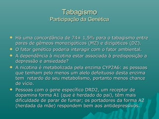 TabagismoTabagismo
Participação da GenéticaParticipação da Genética
 Há uma concordância de 74± 1,5% para o tabagismo entreHá uma concordância de 74± 1,5% para o tabagismo entre
pares de gêmeos monozigóticos (MZ) e dizigóticos (DZ).pares de gêmeos monozigóticos (MZ) e dizigóticos (DZ).
 O fator genético poderia interagir com o fator ambiental.O fator genético poderia interagir com o fator ambiental.
 A dependência à nicotina estar associada à predisposição aA dependência à nicotina estar associada à predisposição a
depressão e ansiedade?depressão e ansiedade?
 A nicotina é metabolizada pela enzima CYP2A6: as pessoasA nicotina é metabolizada pela enzima CYP2A6: as pessoas
que tenham pelo menos um alelo defeituoso desta enzimaque tenham pelo menos um alelo defeituoso desta enzima
tem retardo do seu metabolismo, portanto menos chancetem retardo do seu metabolismo, portanto menos chance
de vício.de vício.
 Pessoas com o gene específico DRD2, um receptor dePessoas com o gene específico DRD2, um receptor de
dopamina forma A1 (que é herdado do pai), têm maisdopamina forma A1 (que é herdado do pai), têm mais
dificuldade de parar de fumar; os portadores da forma A2dificuldade de parar de fumar; os portadores da forma A2
(herdada da mãe) respondem bem aos antidepressivos.(herdada da mãe) respondem bem aos antidepressivos.
 
