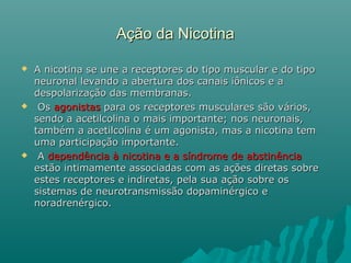 Ação da NicotinaAção da Nicotina
 A nicotina se une a receptores do tipo muscular e do tipoA nicotina se une a receptores do tipo muscular e do tipo
neuronal levando a abertura dos canais iônicos e aneuronal levando a abertura dos canais iônicos e a
despolarização das membranas.despolarização das membranas.
 OsOs agonistasagonistas para os receptores musculares são vários,para os receptores musculares são vários,
sendo a acetilcolina o mais importante; nos neuronais,sendo a acetilcolina o mais importante; nos neuronais,
também a acetilcolina é um agonista, mas a nicotina temtambém a acetilcolina é um agonista, mas a nicotina tem
uma participação importante.uma participação importante.
 AA dependência à nicotina e a síndrome de abstinênciadependência à nicotina e a síndrome de abstinência
estão intimamente associadas com as ações diretas sobreestão intimamente associadas com as ações diretas sobre
estes receptores e indiretas, pela sua ação sobre osestes receptores e indiretas, pela sua ação sobre os
sistemas de neurotransmissão dopaminérgico esistemas de neurotransmissão dopaminérgico e
noradrenérgico.noradrenérgico.
 