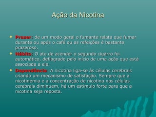 Ação da NicotinaAção da Nicotina
 PrazerPrazer:: de um modo geral o fumante relata que fumarde um modo geral o fumante relata que fumar
durante ou após o café ou as refeições é bastantedurante ou após o café ou as refeições é bastante
prazeroso.prazeroso.
 HábitoHábito:: O ato de acender o segundo cigarro foiO ato de acender o segundo cigarro foi
automático, deflagrado pelo início de uma ação que estáautomático, deflagrado pelo início de uma ação que está
associada a ele.associada a ele.
 DependênciaDependência:: A nicotina liga-se às células cerebraisA nicotina liga-se às células cerebrais
criando um mecanismo de satisfação. Sempre que acriando um mecanismo de satisfação. Sempre que a
nicotinemia e a concentração de nicotina nas célulasnicotinemia e a concentração de nicotina nas células
cerebrais diminuem, há um estímulo forte para que acerebrais diminuem, há um estímulo forte para que a
nicotina seja reposta.nicotina seja reposta.
 