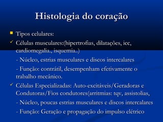 Histologia do coraçãoHistologia do coração
 Tipos celulares:Tipos celulares:
 Células musculares:(hipertrofias, dilatações, icc,Células musculares:(hipertrofias, dilatações, icc,
cardiomegalia., isquemia..)cardiomegalia., isquemia..)
- Núcleo, estrias musculares e discos intercalares- Núcleo, estrias musculares e discos intercalares
- Função: contrátil, desempenham efetivamente o- Função: contrátil, desempenham efetivamente o
trabalho mecânico.trabalho mecânico.
 Células Especializadas: Auto-excitáveis/Geradoras eCélulas Especializadas: Auto-excitáveis/Geradoras e
Condutoras/Fios condutores(arritmias: tqv, assistolias,Condutoras/Fios condutores(arritmias: tqv, assistolias,
- Núcleo, poucas estrias musculares e discos intercalares- Núcleo, poucas estrias musculares e discos intercalares
- Função: Geração e propagação do impulso elétrico- Função: Geração e propagação do impulso elétrico
 