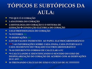 TÓPICOS E SUBTÓPICOS DATÓPICOS E SUBTÓPICOS DA
AULA:AULA:
 **O QUE É O CORAÇÃO**O QUE É O CORAÇÃO
 1-ANATOMIA DO CORAÇÃO1-ANATOMIA DO CORAÇÃO
 2-HISTOLOGIA DO CORAÇÃO E O SISTEMA DE2-HISTOLOGIA DO CORAÇÃO E O SISTEMA DE
GERAÇÃOGERAÇÃOCONDUÇÃO ELÉTRICA DO CORAÇÃOCONDUÇÃO ELÉTRICA DO CORAÇÃO
 3-ELETROFISIOLOGIA DO CORAÇÃO3-ELETROFISIOLOGIA DO CORAÇÃO
 *4-VETORES*4-VETORES (X)(X)
 *5-DERIVAÇÕES*5-DERIVAÇÕES (X)(X)
 6-OS DETALHES INERENTES AO PAPEL ELETROCARDIOGRÁFICO6-OS DETALHES INERENTES AO PAPEL ELETROCARDIOGRÁFICO
 ******7-AS INFORMAÇÕES SOBRE CADA ONDA, CADA INTERVALO E7-AS INFORMAÇÕES SOBRE CADA ONDA, CADA INTERVALO E
CADA SEGMENTO DO TRAÇADO ELETROCARDIOGRÁFICOCADA SEGMENTO DO TRAÇADO ELETROCARDIOGRÁFICO
 *8-AS DIFERENTES FORMAS DE CALCULAR A FC*8-AS DIFERENTES FORMAS DE CALCULAR A FC
 *9-CALCULANDO E IDENTIFICANDO O SENTIDO DO EIXO DE*9-CALCULANDO E IDENTIFICANDO O SENTIDO DO EIXO DE
DESPOLARIZAÇÃO DO CORAÇÃO DE ACORDO COM AS DERIVAÇÕESDESPOLARIZAÇÃO DO CORAÇÃO DE ACORDO COM AS DERIVAÇÕES
D1 E AVFD1 E AVF (X)(X)
 10-TREINANDO CÁLCULO DE EIXO E CÁCULO DE FC !!!!!!!!!!!!!!!!!10-TREINANDO CÁLCULO DE EIXO E CÁCULO DE FC !!!!!!!!!!!!!!!!!
 