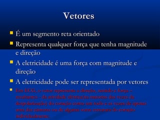 VetoresVetores
 É um segmento reta orientadoÉ um segmento reta orientado
 Representa qualquer força que tenha magnitudeRepresenta qualquer força que tenha magnitude
e direçãoe direção
 A eletricidade é uma força com magnitude eA eletricidade é uma força com magnitude e
direçãodireção
 A eletricidade pode ser representada por vetoresA eletricidade pode ser representada por vetores
 Em ECG, o vetor representa a direção, sentido e força –Em ECG, o vetor representa a direção, sentido e força –
resultantes - da atividade elétrica(na maiorias das vezes daresultantes - da atividade elétrica(na maiorias das vezes da
despolarização) do coração como um todo e as vezes de apenasdespolarização) do coração como um todo e as vezes de apenas
uma das câmaras ou de alguma outra estrutura do coraçãouma das câmaras ou de alguma outra estrutura do coração
individualmente.individualmente.
 