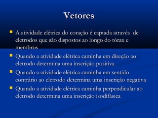 VetoresVetores
 A atividade elétrica do coração é captada através deA atividade elétrica do coração é captada através de
eletrodos que são dispostos ao longo do tórax eeletrodos que são dispostos ao longo do tórax e
membrosmembros
 Quando a atividade elétrica caminha em direção aoQuando a atividade elétrica caminha em direção ao
eletrodo determina uma inscrição positivaeletrodo determina uma inscrição positiva
 Quando a atividade elétrica caminha em sentidoQuando a atividade elétrica caminha em sentido
contrário ao eletrodo determina uma inscrição negativacontrário ao eletrodo determina uma inscrição negativa
 Quando a atividade elétrica caminha perpendicular aoQuando a atividade elétrica caminha perpendicular ao
eletrodo determina uma inscrição isodifásicaeletrodo determina uma inscrição isodifásica
 