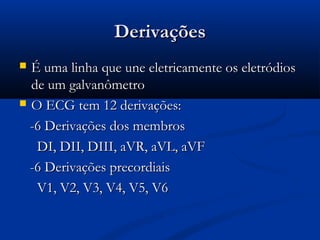 DerivaçõesDerivações
 É uma linha que une eletricamente os eletródiosÉ uma linha que une eletricamente os eletródios
de um galvanômetrode um galvanômetro
 O ECG tem 12 derivações:O ECG tem 12 derivações:
-6 Derivações dos membros-6 Derivações dos membros
DI, DII, DIII, aVR, aVL, aVFDI, DII, DIII, aVR, aVL, aVF
-6 Derivações precordiais-6 Derivações precordiais
V1, V2, V3, V4, V5, V6V1, V2, V3, V4, V5, V6
 