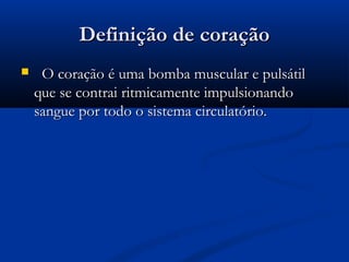 Definição de coraçãoDefinição de coração
 O coração é uma bomba muscular e pulsátilO coração é uma bomba muscular e pulsátil
que se contrai ritmicamente impulsionandoque se contrai ritmicamente impulsionando
sangue por todo o sistema circulatório.sangue por todo o sistema circulatório.
 