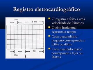 Registro eletrocardiográficoRegistro eletrocardiográfico
 O registro é feito a umaO registro é feito a uma
velocidade de 25mm/svelocidade de 25mm/s
 O eixo horizontalO eixo horizontal
representa temporepresenta tempo
 Cada quadradinhoCada quadradinho
pequeno corresponde apequeno corresponde a
0,04s ou 40ms0,04s ou 40ms
 Cada quadrado maiorCada quadrado maior
corresponde à 0,2s oucorresponde à 0,2s ou
200ms200ms
 