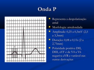 Onda POnda P
 Representa a despolarizaçãoRepresenta a despolarização
atrialatrial
 Morfologia: arredondadaMorfologia: arredondada
 Amplitude: 0,25 a 0,3mV (2,5Amplitude: 0,25 a 0,3mV (2,5
a 3,3mm)a 3,3mm)
 Duração: 0,08 a 0,11s (2 aDuração: 0,08 a 0,11s (2 a
2,75mm)2,75mm)
 Polaridade positiva DII,Polaridade positiva DII,
DIII, aVF e de V4 a V6DIII, aVF e de V4 a V6
negariva aVR e variável nasnegariva aVR e variável nas
outras derivaçõesoutras derivações
 