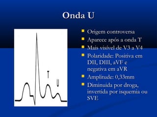 Onda UOnda U
 Origem controversaOrigem controversa
 Aparece após a onda TAparece após a onda T
 Mais visível de V3 a V4Mais visível de V3 a V4
 Polaridade: Positiva emPolaridade: Positiva em
DII, DIII, aVF eDII, DIII, aVF e
negativa em aVRnegativa em aVR
 Amplitude: 0,33mmAmplitude: 0,33mm
 Diminuida por droga,Diminuida por droga,
invertida por isquemia ouinvertida por isquemia ou
SVESVE
 