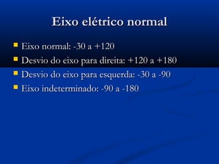 Eixo elétrico normalEixo elétrico normal
 Eixo normal: -30 a +120Eixo normal: -30 a +120
 Desvio do eixo para direita: +120 a +180Desvio do eixo para direita: +120 a +180
 Desvio do eixo para esquerda: -30 a -90Desvio do eixo para esquerda: -30 a -90
 Eixo indeterminado: -90 a -180Eixo indeterminado: -90 a -180
 