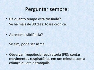 Perguntar sempre:
• Há quanto tempo está tossindo?
Se há mais de 30 dias: tosse crônica.
• Apresenta sibilância?
Se sim, pode ser asma.
• Observar frequência respiratória (FR): contar
movimentos respiratórios em um minuto com a
criança quieta e tranquila.
 