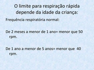 O limite para respiração rápida
depende da idade da criança:
Frequência respiratória normal:
De 2 meses a menor de 1 ano= menor que 50
rpm.
De 1 ano a menor de 5 anos= menor que 40
rpm.
 