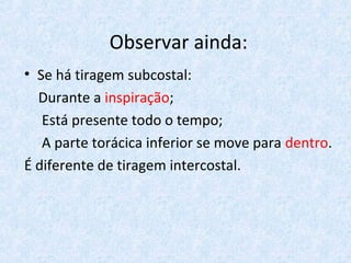 Observar ainda:
• Se há tiragem subcostal:
Durante a inspiração;
Está presente todo o tempo;
A parte torácica inferior se move para dentro.
É diferente de tiragem intercostal.
 