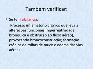 Também verificar:
• Se tem sibilância:
Processo inflamatório crônico que leva a
alterações funcionais (hiperreatividade
brônquica e obstrução ao fluxo aéreo),
provocando broncoconstricção; formação
crônica de rolhas de muco e edema das vias
aéreas.
 