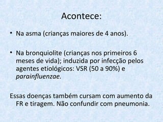 Acontece:
• Na asma (crianças maiores de 4 anos).
• Na bronquiolite (crianças nos primeiros 6
meses de vida); induzida por infecção pelos
agentes etiológicos: VSR (50 a 90%) e
parainfluenzae.
Essas doenças também cursam com aumento da
FR e tiragem. Não confundir com pneumonia.
 
