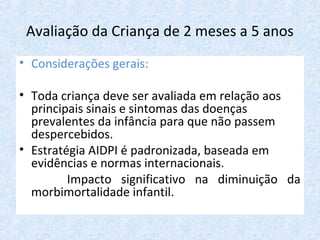 Avaliação da Criança de 2 meses a 5 anos
• Considerações gerais:
• Toda criança deve ser avaliada em relação aos
principais sinais e sintomas das doenças
prevalentes da infância para que não passem
despercebidos.
• Estratégia AIDPI é padronizada, baseada em
evidências e normas internacionais.
Impacto significativo na diminuição da
morbimortalidade infantil.
 