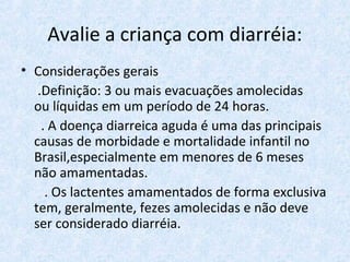 Avalie a criança com diarréia:
• Considerações gerais
.Definição: 3 ou mais evacuações amolecidas
ou líquidas em um período de 24 horas.
. A doença diarreica aguda é uma das principais
causas de morbidade e mortalidade infantil no
Brasil,especialmente em menores de 6 meses
não amamentadas.
. Os lactentes amamentados de forma exclusiva
tem, geralmente, fezes amolecidas e não deve
ser considerado diarréia.
 