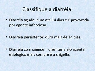 Classifique a diarréia:
• Diarréia aguda: dura até 14 dias e é provocada
por agente infeccioso.
• Diarréia persistente: dura mais de 14 dias.
• Diarréia com sangue = disenteria e o agente
etiológico mais comum é a shigella.
 