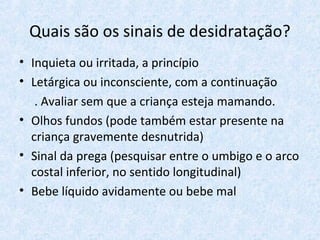 Quais são os sinais de desidratação?
• Inquieta ou irritada, a princípio
• Letárgica ou inconsciente, com a continuação
. Avaliar sem que a criança esteja mamando.
• Olhos fundos (pode também estar presente na
criança gravemente desnutrida)
• Sinal da prega (pesquisar entre o umbigo e o arco
costal inferior, no sentido longitudinal)
• Bebe líquido avidamente ou bebe mal
 