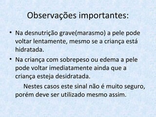Observações importantes:
• Na desnutrição grave(marasmo) a pele pode
voltar lentamente, mesmo se a criança está
hidratada.
• Na criança com sobrepeso ou edema a pele
pode voltar imediatamente ainda que a
criança esteja desidratada.
Nestes casos este sinal não é muito seguro,
porém deve ser utilizado mesmo assim.
 