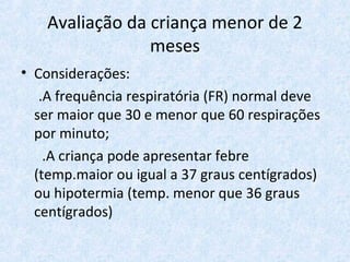 Avaliação da criança menor de 2
meses
• Considerações:
.A frequência respiratória (FR) normal deve
ser maior que 30 e menor que 60 respirações
por minuto;
.A criança pode apresentar febre
(temp.maior ou igual a 37 graus centígrados)
ou hipotermia (temp. menor que 36 graus
centígrados)
 