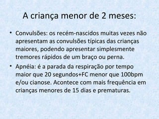 A criança menor de 2 meses:
• Convulsões: os recém-nascidos muitas vezes não
apresentam as convulsões típicas das crianças
maiores, podendo apresentar simplesmente
tremores rápidos de um braço ou perna.
• Apnéia: é a parada da respiração por tempo
maior que 20 segundos+FC menor que 100bpm
e/ou cianose. Acontece com mais frequência em
crianças menores de 15 dias e prematuras.
 