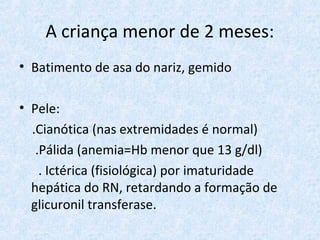 A criança menor de 2 meses:
• Batimento de asa do nariz, gemido
• Pele:
.Cianótica (nas extremidades é normal)
.Pálida (anemia=Hb menor que 13 g/dl)
. Ictérica (fisiológica) por imaturidade
hepática do RN, retardando a formação de
glicuronil transferase.
 