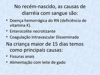 No recém-nascido, as causas de
diarréia com sangue são:
• Doença hemorrágica do RN (deficiência de
vitamina K).
• Enterocolite necrotizante
• Coagulação Intravascular Disseminada
Na criança maior de 15 dias temos
como principais causas:
• Fissuras anais
• Alimentação com leite de gado
 