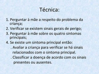 Técnica:
1. Perguntar à mãe a respeito do problema da
criança;
2. Verificar se existem sinais gerais de perigo;
3. Perguntar à mãe sobre os quatro sintomas
principais;
4. Se existe um sintoma principal então:
. Avaliar a criança para verificar se há sinais
relacionados com o sintoma principal.
. Classificar a doença de acordo com os sinais
presentes ou ausentes.
 