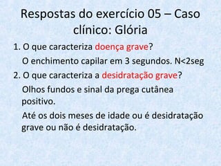 Respostas do exercício 05 – Caso
clínico: Glória
1. O que caracteriza doença grave?
O enchimento capilar em 3 segundos. N<2seg
2. O que caracteriza a desidratação grave?
Olhos fundos e sinal da prega cutânea
positivo.
Até os dois meses de idade ou é desidratação
grave ou não é desidratação.
 
